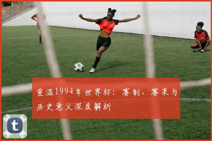 重温1994年世界杯：赛制、赛果与历史意义深度解析